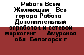 Работа Всем Желающим - Все города Работа » Дополнительный заработок и сетевой маркетинг   . Амурская обл.,Белогорск г.